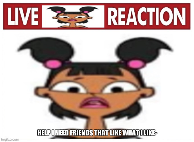 .,. | HELP I NEED FRIENDS THAT LIKE WHAT I LIKE- | image tagged in live katie reaction | made w/ Imgflip meme maker