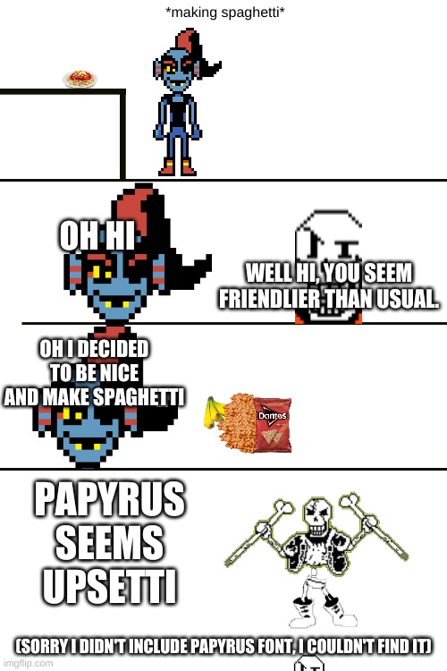 I know this is cringe, I just wanted to make a meme with more effort this time | *making spaghetti*; OH HI; WELL HI, YOU SEEM FRIENDLIER THAN USUAL. OH I DECIDED TO BE NICE AND MAKE SPAGHETTI; PAPYRUS SEEMS UPSETTI; (SORRY I DIDN'T INCLUDE PAPYRUS FONT, I COULDN'T FIND IT) | image tagged in pasta,more pasta,papyrus pasta,even more pasta,papyrus is now in pasta heaven | made w/ Imgflip meme maker