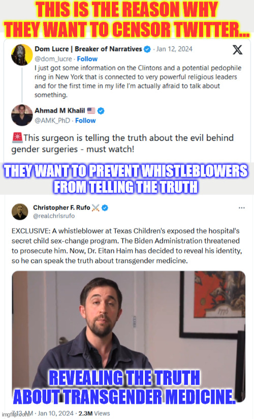 This surgeon is telling the truth about the evil behind gender surgeries | THIS IS THE REASON WHY THEY WANT TO CENSOR TWITTER... THEY WANT TO PREVENT WHISTLEBLOWERS

FROM TELLING THE TRUTH; REVEALING THE TRUTH ABOUT TRANSGENDER MEDICINE. | image tagged in evil,gender,surgeries,done on kids,whistleblower,exposes | made w/ Imgflip meme maker