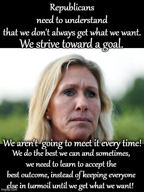 You can't always get what you want | Republicans need to understand that we don't always get what we want. We strive toward a goal. We aren't  going to meet it every time! We do the best we can and sometimes, we need to learn to accept the best outcome, instead of keeping everyone else in turmoil until we get what we want! | image tagged in marjorie taylor greene and republican members of congress,mgt,congress,republicans,republican congressional antics | made w/ Imgflip meme maker