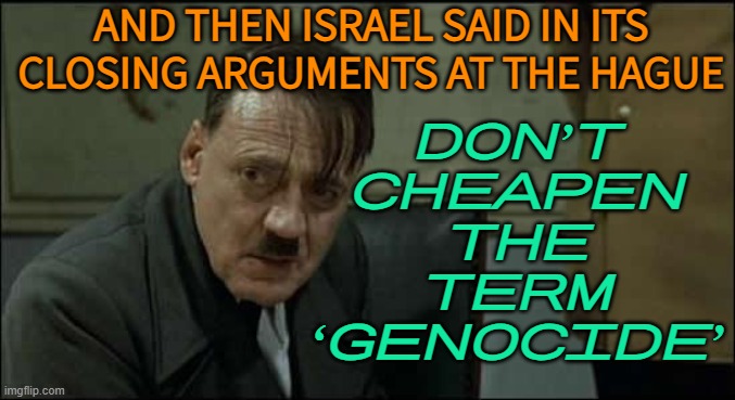 Israel in its closing arguments at The Hague: Don’t cheapen the term ‘genocide’ | AND THEN ISRAEL SAID IN ITS CLOSING ARGUMENTS AT THE HAGUE; DON’T
CHEAPEN
THE
TERM
‘GENOCIDE’ | image tagged in hitler lol,israel,holocaust,genocide,palestine,politics lol | made w/ Imgflip meme maker