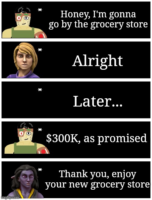 Buy the grocery store | Honey, I'm gonna go by the grocery store; Alright; Later... $300K, as promised; Thank you, enjoy your new grocery store | image tagged in 4 undertale textboxes | made w/ Imgflip meme maker