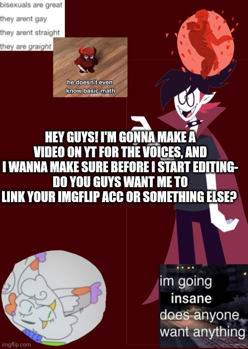 Just making sure!! | HEY GUYS! I'M GONNA MAKE A VIDEO ON YT FOR THE VOICES, AND I WANNA MAKE SURE BEFORE I START EDITING-
DO YOU GUYS WANT ME TO LINK YOUR IMGFLIP ACC OR SOMETHING ELSE? | image tagged in opal's temp 2 0 | made w/ Imgflip meme maker