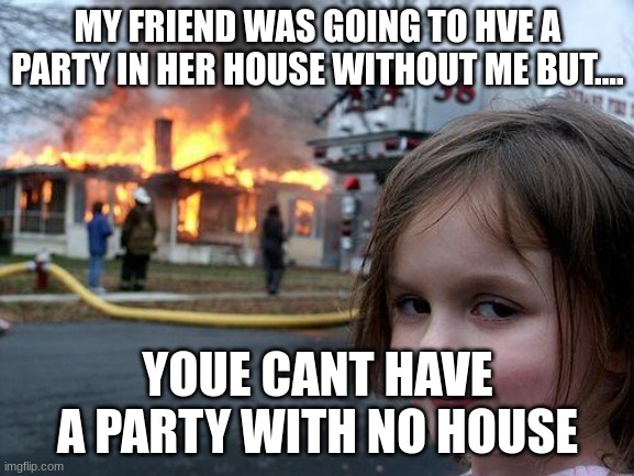 WHAT ABOUT ME | MY FRIEND WAS GOING TO HVE A PARTY IN HER HOUSE WITHOUT ME BUT.... YOUE CANT HAVE A PARTY WITH NO HOUSE | image tagged in memes,disaster girl,partys | made w/ Imgflip meme maker