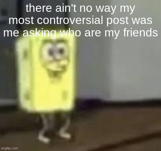 spunchbob | there ain't no way my most controversial post was me asking who are my friends | image tagged in spunchbob | made w/ Imgflip meme maker