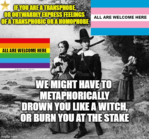 MODERN PURITANICAL THOUGHTS of Woke Liberals | IF YOU ARE A TRANSPHOBE,
OR OUTWARDLY EXPRESS FEELINGS 
OF A TRANSPHOBIC OR A HOMOPHOBE; ALL ARE WELCOME HERE; ALL ARE WELCOME HERE; WE MIGHT HAVE TO 
METAPHORICALLY
DROWN YOU LIKE A WITCH,
OR BURN YOU AT THE STAKE | image tagged in puritan party,cancel culture,woke,transgender,lgbtq,christian memes | made w/ Imgflip meme maker