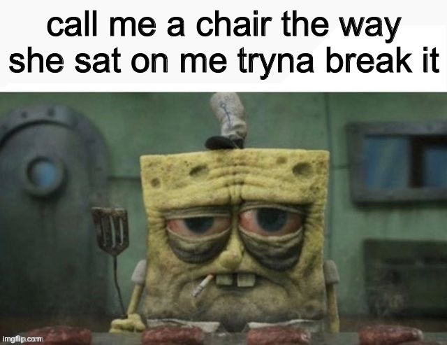 depressed spongebob | call me a chair the way she sat on me tryna break it | image tagged in depressed spongebob | made w/ Imgflip meme maker