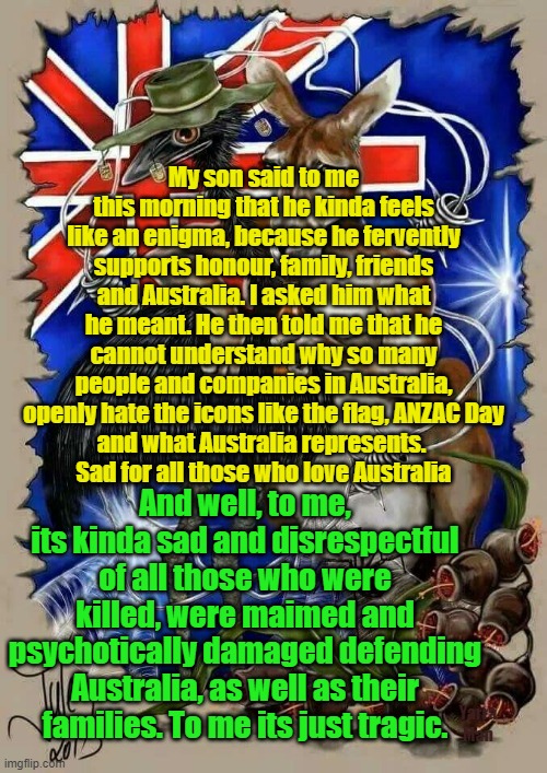 Australia land of wokness n hate | My son said to me this morning that he kinda feels like an enigma, because he fervently supports honour, family, friends and Australia. I asked him what he meant. He then told me that he cannot understand why so many people and companies in Australia, openly hate the icons like the flag, ANZAC Day
and what Australia represents. 
Sad for all those who love Australia; And well, to me, its kinda sad and disrespectful of all those who were killed, were maimed and psychotically damaged defending Australia, as well as their families. To me its just tragic. Yarra Man | image tagged in hate,anzac day,australia day,progressive hate,labor,woke | made w/ Imgflip meme maker