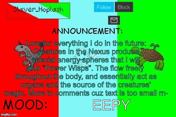 Hoplash's Announcement Temp | Lore for everything I do in the future:
Creatures in the Nexus produce special energy spheres that I will dub “Power Wisps”. The flow freely throughout the body, and essentially act as organs and the source of the creatures’ magic. More in comments cuz text is too small rn-; EEPY | image tagged in hoplash's announcement temp | made w/ Imgflip meme maker