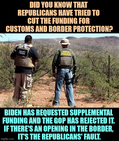 Any opening in the border is the GOP's fault. | DID YOU KNOW THAT 
REPUBLICANS HAVE TRIED TO 
CUT THE FUNDING FOR 
CUSTOMS AND BORDER PROTECTION? BIDEN HAS REQUESTED SUPPLEMENTAL 
FUNDING AND THE GOP HAS REJECTED IT. 
IF THERE'S AN OPENING IN THE BORDER, 
IT'S THE REPUBLICANS' FAULT. | image tagged in mexican-american border patrol,border,open borders,republican,block | made w/ Imgflip meme maker