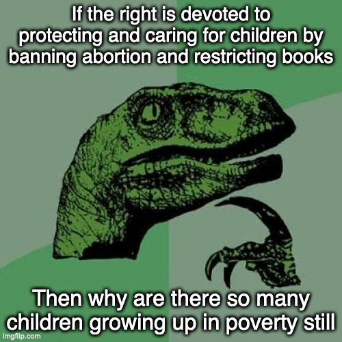 It was never about the children. | If the right is devoted to protecting and caring for children by banning abortion and restricting books; Then why are there so many children growing up in poverty still | image tagged in memes,philosoraptor,funny | made w/ Imgflip meme maker