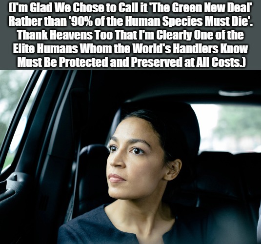 Deeper Greens with Deep AOC | (I'm Glad We Chose to Call it 'The Green New Deal' 

Rather than '90% of the Human Species Must Die'. 

Thank Heavens Too That I'm Clearly One of the 

Elite Humans Whom the World's Handlers Know 

Must Be Protected and Preserved at All Costs.) | image tagged in alexandria ocasio-cortez,green energy,environmental scamming,actress aoc,green new deal,political theater | made w/ Imgflip meme maker