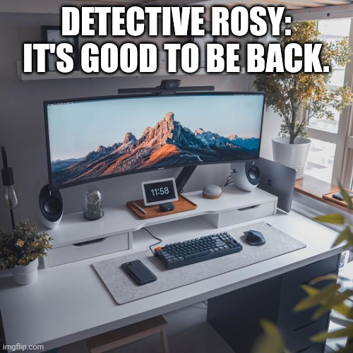 Detective Rosy's Comeback | DETECTIVE ROSY: IT'S GOOD TO BE BACK. | image tagged in amazing workspace | made w/ Imgflip meme maker