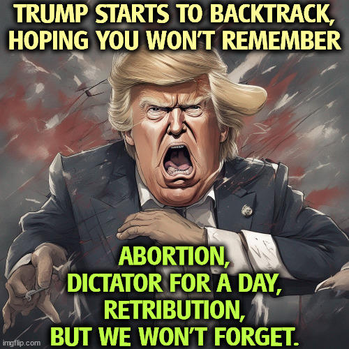 Now Trump pivots to the center for the general election. But we have him on tape. | TRUMP STARTS TO BACKTRACK, HOPING YOU WON'T REMEMBER; ABORTION,
DICTATOR FOR A DAY,
RETRIBUTION,
BUT WE WON'T FORGET. | image tagged in trump,radical,threats,amnesia,fail | made w/ Imgflip meme maker