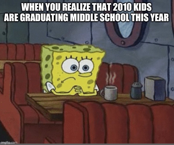 Time Flies | WHEN YOU REALIZE THAT 2010 KIDS ARE GRADUATING MIDDLE SCHOOL THIS YEAR | image tagged in sad spongebob | made w/ Imgflip meme maker