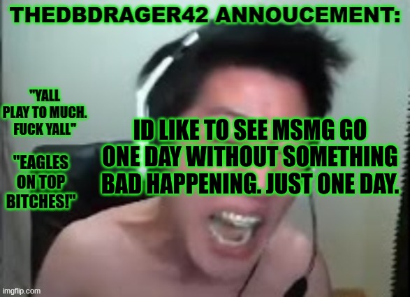 thedbdrager42s annoucement template | ID LIKE TO SEE MSMG GO ONE DAY WITHOUT SOMETHING BAD HAPPENING. JUST ONE DAY. | image tagged in thedbdrager42s annoucement template | made w/ Imgflip meme maker