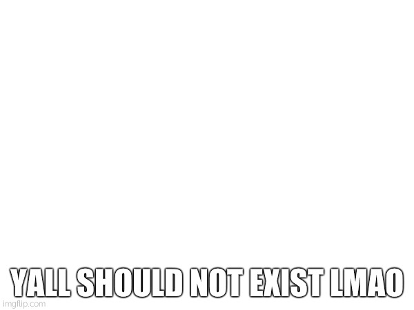 YALL SHOULD NOT EXIST LMAO | made w/ Imgflip meme maker
