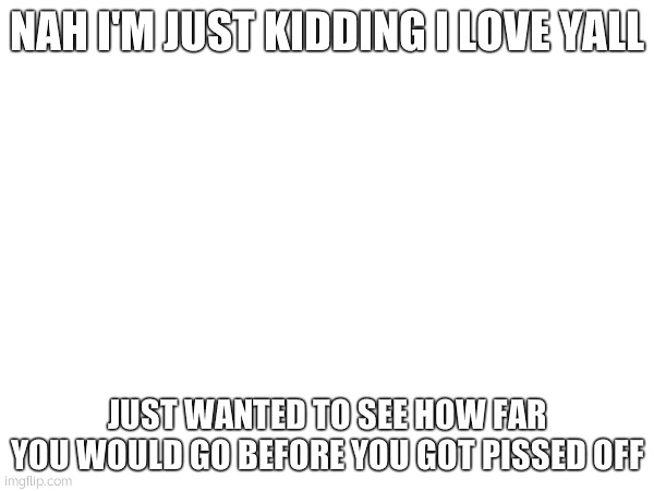 NAH I'M JUST KIDDING I LOVE YALL; JUST WANTED TO SEE HOW FAR YOU WOULD GO BEFORE YOU GOT PISSED OFF | made w/ Imgflip meme maker