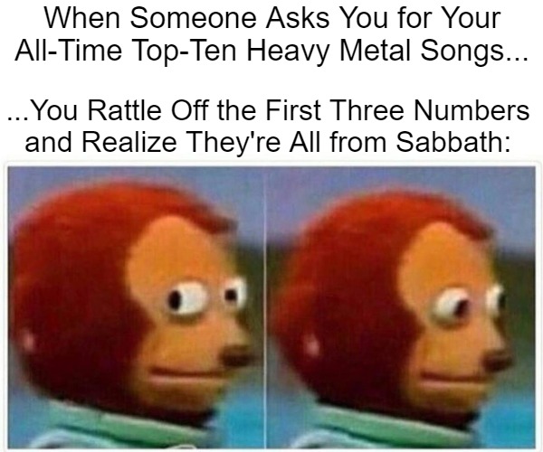 Black Tastebuds | When Someone Asks You for Your All-Time Top-Ten Heavy Metal Songs... ...You Rattle Off the First Three Numbers 

and Realize They're All from Sabbath: | image tagged in monkey puppet,awesome music,metal memes,black sabbath,top tens,great taste | made w/ Imgflip meme maker