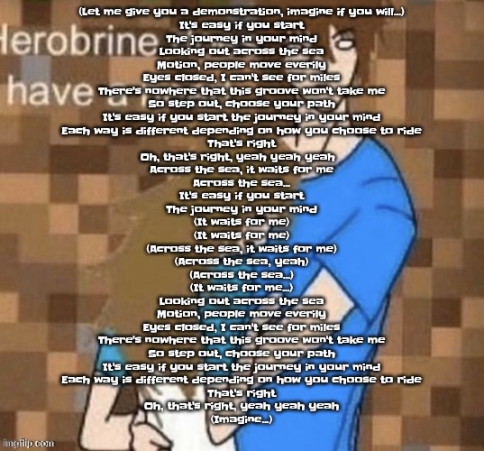 (Let me give you a demonstration, imagine if you will...)  It's easy if you start The journey in your mind  Looking out across t | (Let me give you a demonstration, imagine if you will...)

It's easy if you start
The journey in your mind

Looking out across the sea
Motion, people move everily
Eyes closed, I can't see for miles
There's nowhere that this groove won't take me
So step out, choose your path
It's easy if you start the journey in your mind
Each way is different depending on how you choose to ride
That's right
Oh, that's right, yeah yeah yeah  
Across the sea, it waits for me
Across the sea...

It's easy if you start
The journey in your mind

(It waits for me)
(It waits for me)
(Across the sea, it waits for me)
(Across the sea, yeah)
(Across the sea...)
(It waits for me...)

Looking out across the sea
Motion, people move everily
Eyes closed, I can't see for miles
There's nowhere that this groove won't take me
So step out, choose your path
It's easy if you start the journey in your mind
Each way is different depending on how you choose to ride
That's right
Oh, that's right, yeah yeah yeah

(Imagine...) | image tagged in herobrine does have a heart | made w/ Imgflip meme maker