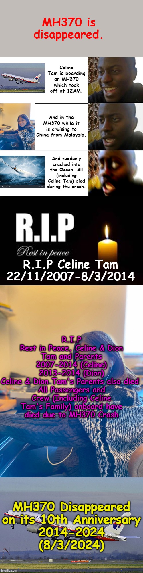 MH370 | MH370 is disappeared. Celine Tam is boarding an MH370 which took off at 12AM. And in the MH370 while it is cruising to China from Malaysia. And suddenly crashed into the Ocean. All (including Celine Tam) died during the crash. R.I.P Celine Tam
22/11/2007-8/3/2014; R.I.P
Rest in Peace, Celine & Dion Tam and Parents
2007-2014 (Celine)
2013-2014 (Dion)
Celine & Dion Tam's Parents also died 
All Passengers and Crew (Including Celine Tam's Family) onboard have
died due to MH370 Crash; MH370 Disappeared
on its 10th Anniversary
2014-2024
(8/3/2024) | image tagged in disappointed guy 3 panels | made w/ Imgflip meme maker