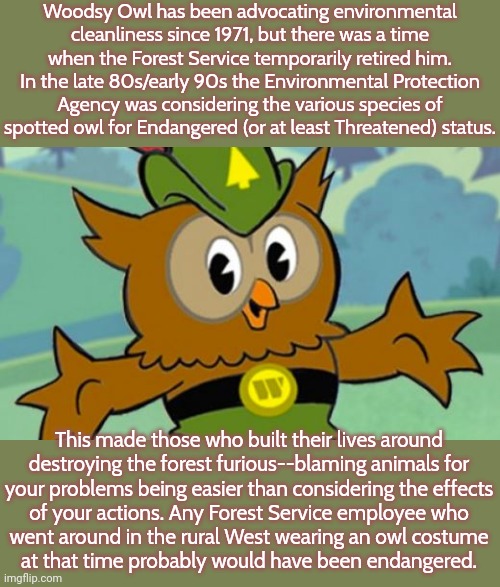 The timber industry & its supporters were seriously advocating violence; while calling peaceful protesters "eco-terrorists." | Woodsy Owl has been advocating environmental cleanliness since 1971, but there was a time when the Forest Service temporarily retired him. In the late 80s/early 90s the Environmental Protection Agency was considering the various species of spotted owl for Endangered (or at least Threatened) status. This made those who built their lives around
destroying the forest furious--blaming animals for
your problems being easier than considering the effects
of your actions. Any Forest Service employee who
went around in the rural West wearing an owl costume
at that time probably would have been endangered. | image tagged in woodsy owl,pollution,conservation,rednecks | made w/ Imgflip meme maker