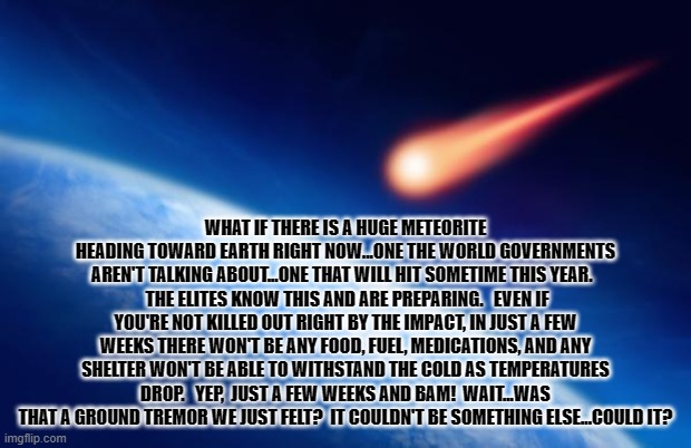 Meteorite | WHAT IF THERE IS A HUGE METEORITE HEADING TOWARD EARTH RIGHT NOW...ONE THE WORLD GOVERNMENTS AREN'T TALKING ABOUT...ONE THAT WILL HIT SOMETIME THIS YEAR.  
 THE ELITES KNOW THIS AND ARE PREPARING.   EVEN IF YOU'RE NOT KILLED OUT RIGHT BY THE IMPACT, IN JUST A FEW WEEKS THERE WON'T BE ANY FOOD, FUEL, MEDICATIONS, AND ANY SHELTER WON'T BE ABLE TO WITHSTAND THE COLD AS TEMPERATURES DROP.   YEP,  JUST A FEW WEEKS AND BAM!  WAIT...WAS THAT A GROUND TREMOR WE JUST FELT?  IT COULDN'T BE SOMETHING ELSE...COULD IT? | image tagged in meteorite | made w/ Imgflip meme maker