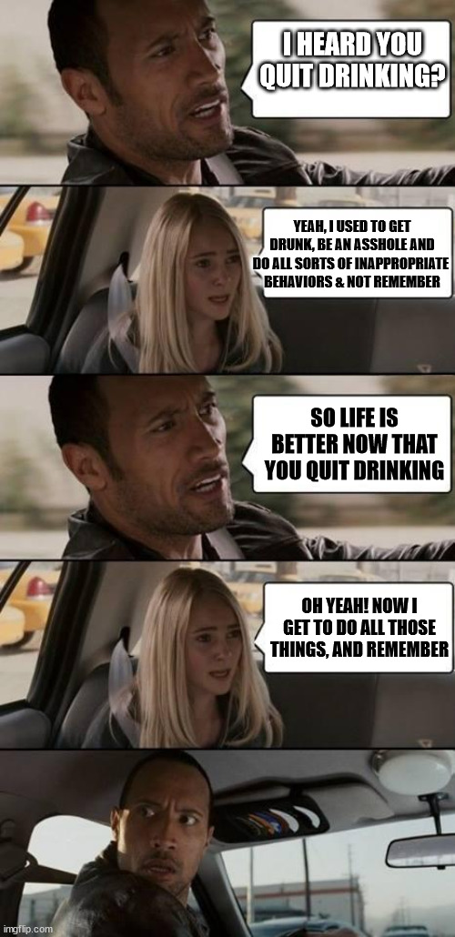 quit drinking | I HEARD YOU QUIT DRINKING? YEAH, I USED TO GET DRUNK, BE AN ASSHOLE AND DO ALL SORTS OF INAPPROPRIATE 
BEHAVIORS & NOT REMEMBER; SO LIFE IS BETTER NOW THAT YOU QUIT DRINKING; OH YEAH! NOW I GET TO DO ALL THOSE THINGS, AND REMEMBER | image tagged in the rock driving | made w/ Imgflip meme maker