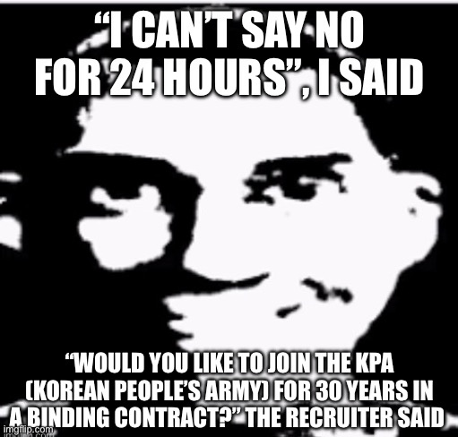 Based sigma male | “I CAN’T SAY NO FOR 24 HOURS”, I SAID; “WOULD YOU LIKE TO JOIN THE KPA (KOREAN PEOPLE’S ARMY) FOR 30 YEARS IN A BINDING CONTRACT?” THE RECRUITER SAID | image tagged in based sigma male | made w/ Imgflip meme maker