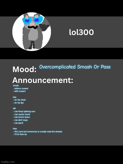 Lol300 announcement template v4 (thanks conehead) | Overcomplicated Smash Or Pass; Smash
- Without consent
- With consent
 
Kiss
- On the cheek
- On the lips
 
Kill
- Use funny lightning man
- Use nuclear bomb
- Use torture device
- Use dark magic
- Use sword
 
Pass
- And come back tommorow to actually make the decision
- I'll let them be | image tagged in lol300 announcement template v4 thanks conehead | made w/ Imgflip meme maker