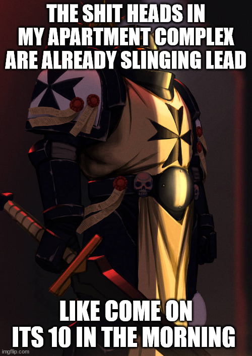 emperor's champion art 40k | THE SHIT HEADS IN MY APARTMENT COMPLEX ARE ALREADY SLINGING LEAD; LIKE COME ON ITS 10 IN THE MORNING | image tagged in emperor's champion art 40k | made w/ Imgflip meme maker