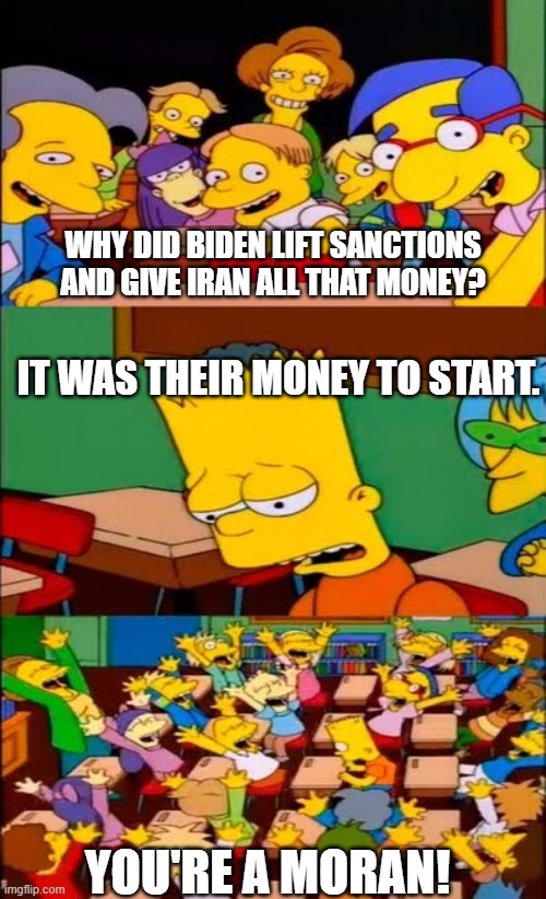 You a moran. | WHY DID BIDEN LIFT SANCTIONS AND GIVE IRAN ALL THAT MONEY? IT WAS THEIR MONEY TO START. YOU'RE A MORAN! | image tagged in say the line bart simpsons | made w/ Imgflip meme maker
