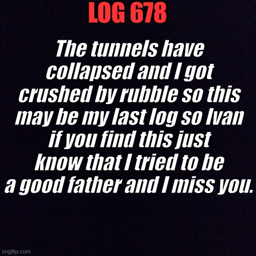 Cakedoctors last log. | LOG 678; The tunnels have collapsed and I got crushed by rubble so this may be my last log so Ivan if you find this just know that I tried to be a good father and I miss you. | image tagged in black screen | made w/ Imgflip meme maker