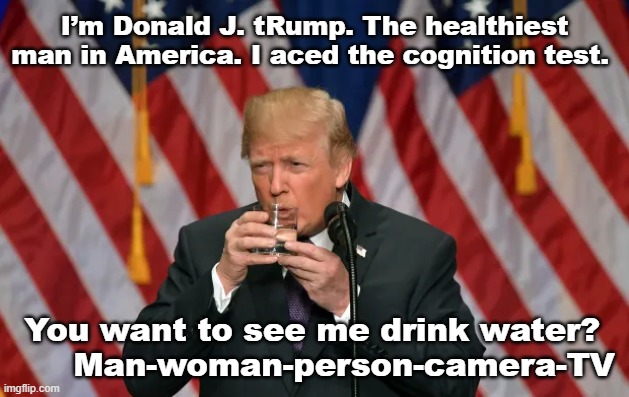 Trump's Cognitive Abilities | I’m Donald J. tRump. The healthiest man in America. I aced the cognition test. You want to see me drink water?       Man-woman-person-camera-TV | image tagged in trump,true story,maga,trump to gop,donald trump is an idiot,presidential race | made w/ Imgflip meme maker