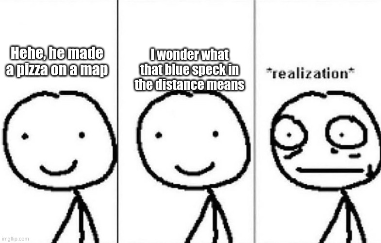 Realization | Hehe, he made a pizza on a map I wonder what that blue speck in the distance means | image tagged in realization | made w/ Imgflip meme maker