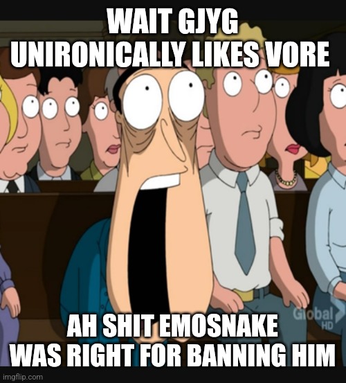 should we ban him again | WAIT GJYG UNIRONICALLY LIKES VORE; AH SHIT EMOSNAKE WAS RIGHT FOR BANNING HIM | image tagged in quagmire jaw drop | made w/ Imgflip meme maker