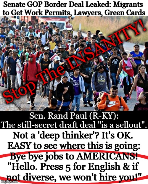 Americans LAST. . . | Senate GOP Border Deal Leaked: Migrants 
to Get Work Permits, Lawyers, Green Cards; Stop The INSANITY! Sen. Rand Paul (R-KY):

The still-secret draft deal "is a sellout". Not a 'deep thinker'? It's OK. 
EASY to see where this is going:; Bye bye jobs to AMERICANS!
"Hello. Press 5 for English & if 
not diverse, we won't hire you!" | image tagged in illegal immigration,wait that's illegal,open borders,americans,invasion,political humor | made w/ Imgflip meme maker
