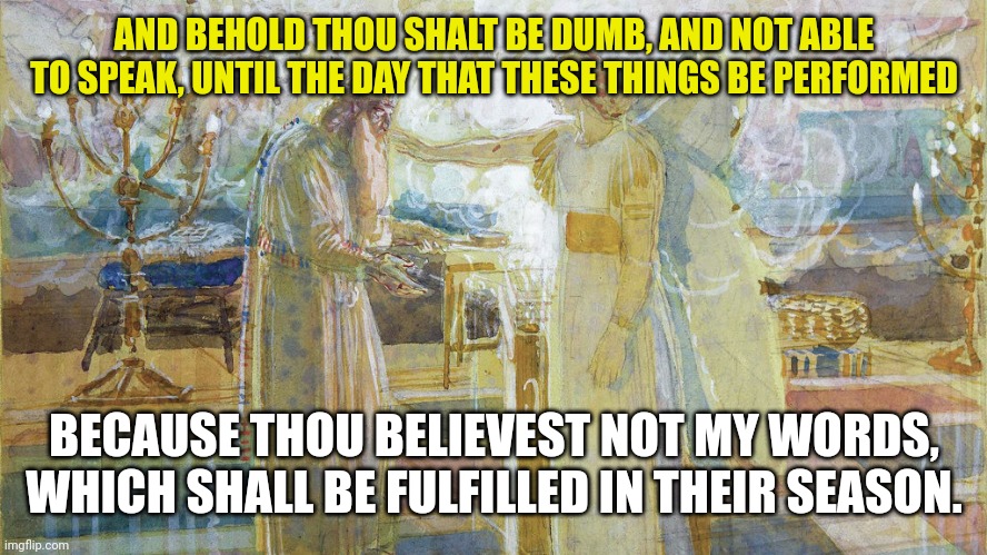 Zacharias | AND BEHOLD THOU SHALT BE DUMB, AND NOT ABLE TO SPEAK, UNTIL THE DAY THAT THESE THINGS BE PERFORMED; BECAUSE THOU BELIEVEST NOT MY WORDS, WHICH SHALL BE FULFILLED IN THEIR SEASON. | image tagged in zacharias | made w/ Imgflip meme maker