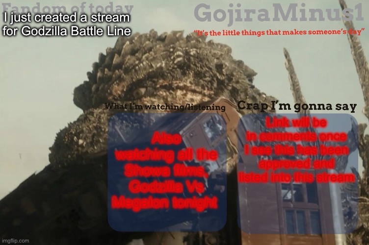 GojiraMinus1’s announcement temp | I just created a stream for Godzilla Battle Line; Also watching all the Showa films, Godzilla Vs Megalon tonight; Link will be in comments once I see this has been approved and listed into this stream | image tagged in gojiraminus1 s announcement temp | made w/ Imgflip meme maker