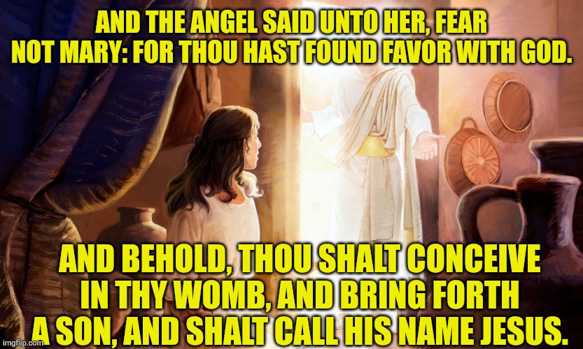 Angel Gabriel appears to Mary | AND THE ANGEL SAID UNTO HER, FEAR NOT MARY: FOR THOU HAST FOUND FAVOR WITH GOD. AND BEHOLD, THOU SHALT CONCEIVE IN THY WOMB, AND BRING FORTH A SON, AND SHALT CALL HIS NAME JESUS. | image tagged in angel gabriel appears to mary | made w/ Imgflip meme maker