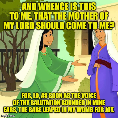 Mary and Elizabeth | AND WHENCE IS THIS TO ME, THAT THE MOTHER OF MY LORD SHOULD COME TO ME? FOR, LO, AS SOON AS THE VOICE OF THY SALUTATION SOUNDED IN MINE EARS, THE BABE LEAPED IN MY WOMB FOR JOY. | image tagged in mary and elizabeth | made w/ Imgflip meme maker