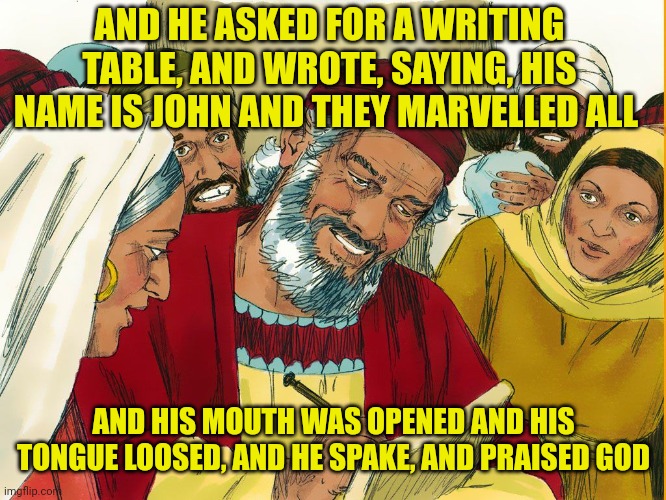 His name is John | AND HE ASKED FOR A WRITING TABLE, AND WROTE, SAYING, HIS NAME IS JOHN AND THEY MARVELLED ALL; AND HIS MOUTH WAS OPENED AND HIS TONGUE LOOSED, AND HE SPAKE, AND PRAISED GOD | image tagged in his name is john | made w/ Imgflip meme maker