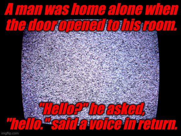 ... | A man was home alone when the door opened to his room. "Hello?" he asked, "hello." said a voice in return. | image tagged in static | made w/ Imgflip meme maker