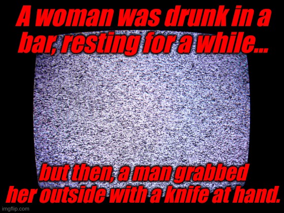 ... | A woman was drunk in a bar, resting for a while... but then, a man grabbed her outside with a knife at hand. | image tagged in static | made w/ Imgflip meme maker