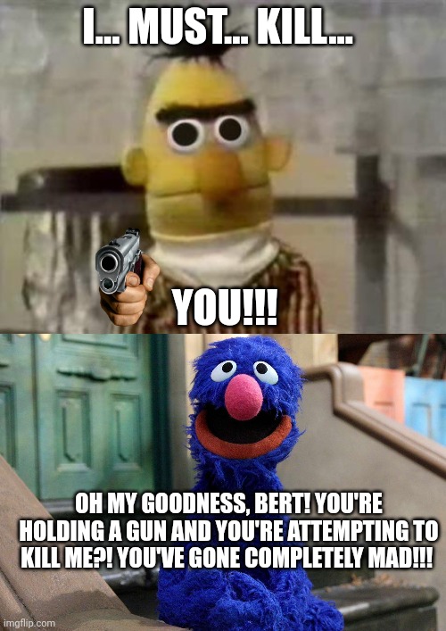 Bert has gone completely mad ? | I... MUST... KILL... YOU!!! OH MY GOODNESS, BERT! YOU'RE HOLDING A GUN AND YOU'RE ATTEMPTING TO KILL ME?! YOU'VE GONE COMPLETELY MAD!!! | image tagged in bert stare | made w/ Imgflip meme maker