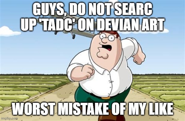DO NOT DO IT | GUYS, DO NOT SEARC UP 'TADC' ON DEVIAN ART; WORST MISTAKE OF MY LIKE | image tagged in worst mistake of my life | made w/ Imgflip meme maker