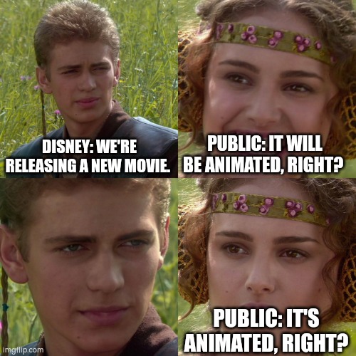DISNEY: WE'RE RELEASING A NEW MOVIE. PUBLIC: IT WILL BE ANIMATED, RIGHT? PUBLIC: IT'S ANIMATED, RIGHT? | image tagged in anakin padme 4 panel | made w/ Imgflip meme maker
