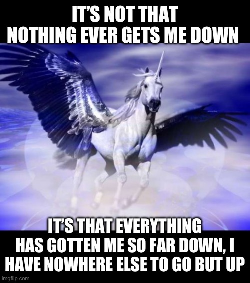 Nowhere But Up | IT’S NOT THAT NOTHING EVER GETS ME DOWN; IT’S THAT EVERYTHING HAS GOTTEN ME SO FAR DOWN, I HAVE NOWHERE ELSE TO GO BUT UP | image tagged in flying pegasus unicorn,positive thinking,flying,unicorn,wings | made w/ Imgflip meme maker