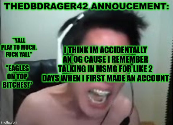 the amount of bullying i got that day.. | I THINK IM ACCIDENTALLY AN OG CAUSE I REMEMBER TALKING IN MSMG FOR LIKE 2 DAYS WHEN I FIRST MADE AN ACCOUNT | image tagged in thedbdrager42s annoucement template | made w/ Imgflip meme maker