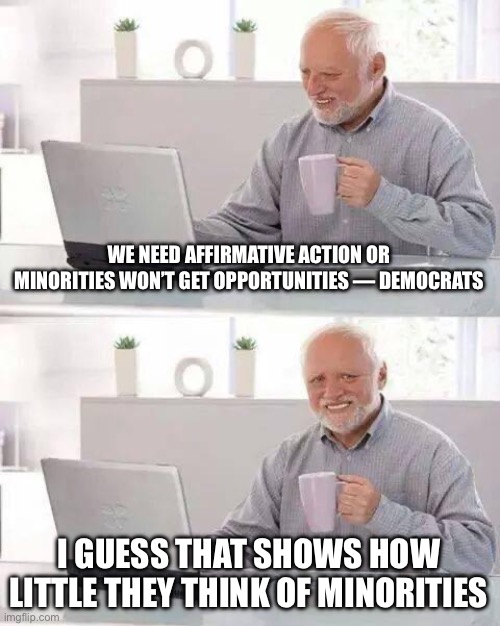 Who are the real racists? | WE NEED AFFIRMATIVE ACTION OR MINORITIES WON’T GET OPPORTUNITIES — DEMOCRATS; I GUESS THAT SHOWS HOW LITTLE THEY THINK OF MINORITIES | image tagged in memes,hide the pain harold | made w/ Imgflip meme maker